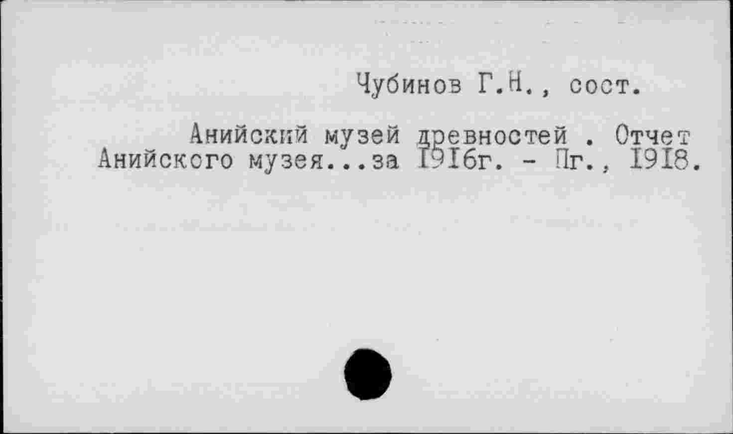 ﻿Чубинов Г.H., сост.
Анийсккй музей древностей . Отчет Анийсксго музея...за 19І6г. - Пг., 1918.